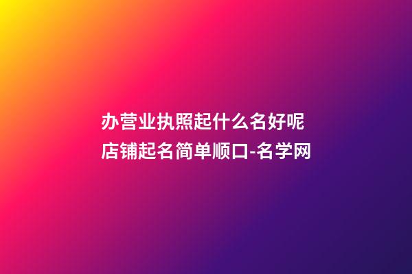 办营业执照起什么名好呢 店铺起名简单顺口-名学网-第1张-店铺起名-玄机派